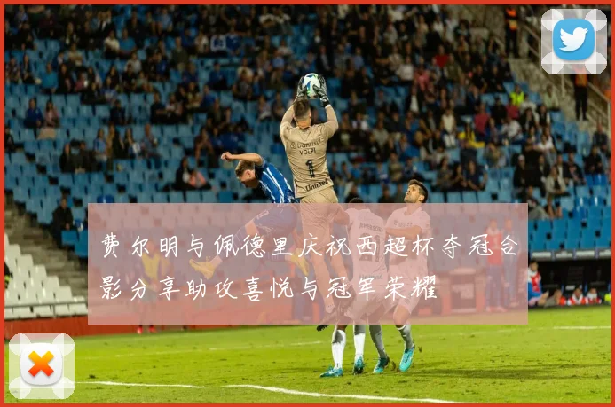 费尔明与佩德里庆祝西超杯夺冠合影分享助攻喜悦与冠军荣耀