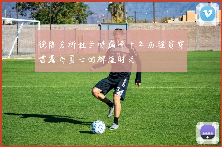 德隆分析杜兰特巅峰十年历程贯穿雷霆与勇士的辉煌时光