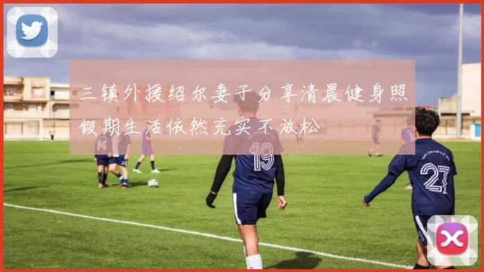三镇外援绍尔妻子分享清晨健身照假期生活依然充实不放松