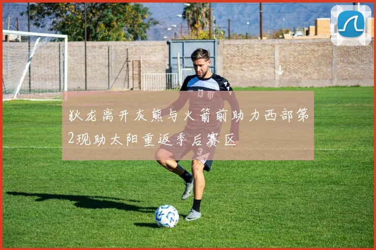 狄龙离开灰熊与火箭前助力西部第2现助太阳重返季后赛区