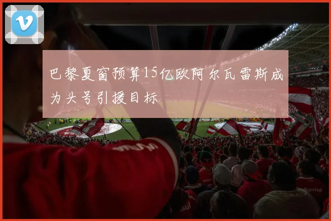巴黎夏窗预算15亿欧阿尔瓦雷斯成为头号引援目标