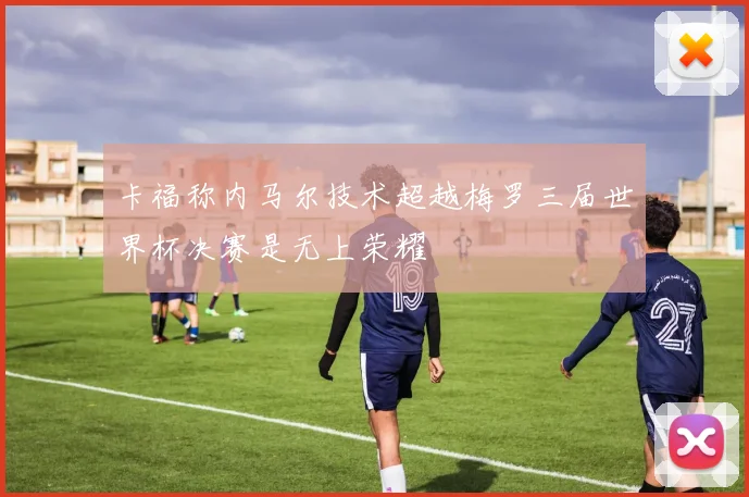 卡福称内马尔技术超越梅罗三届世界杯决赛是无上荣耀