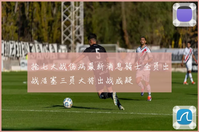 抢七大战伤病最新消息骑士全员出战活塞三员大将出战成疑