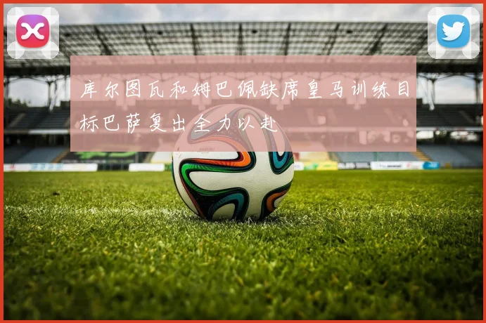 库尔图瓦和姆巴佩缺席皇马训练目标巴萨复出全力以赴
