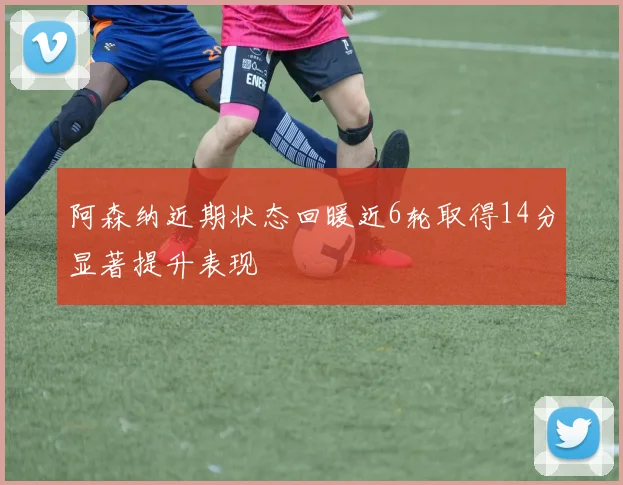 阿森纳近期状态回暖近6轮取得14分显著提升表现