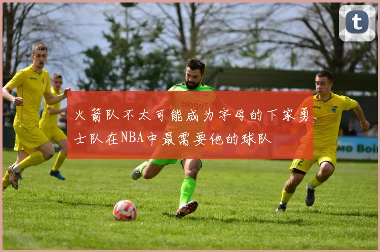 火箭队不太可能成为字母的下家勇士队在NBA中最需要他的球队