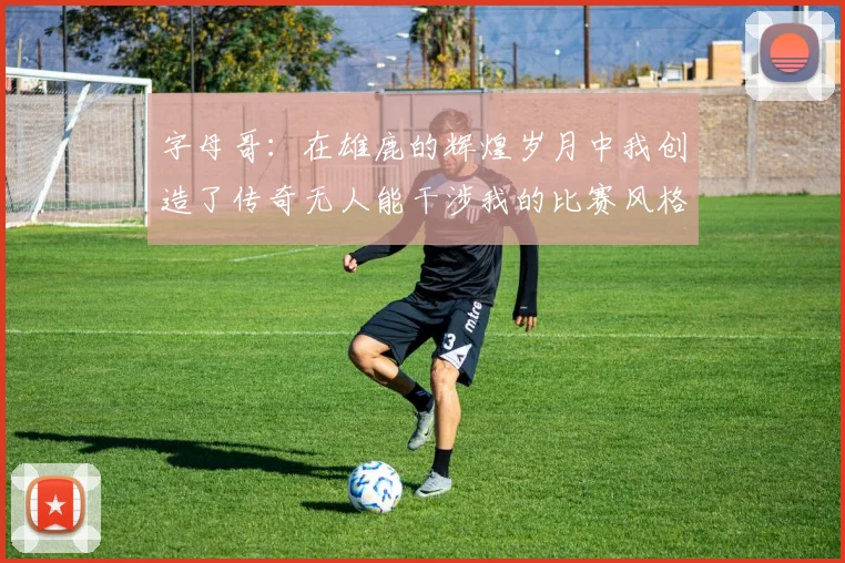 字母哥：在雄鹿的辉煌岁月中我创造了传奇无人能干涉我的比赛风格