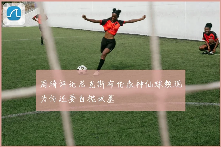周琦评论尼克斯布伦森神仙球频现为何还要自挖坟墓
