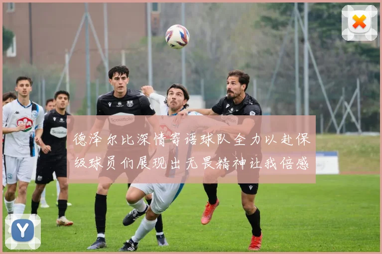 德泽尔比深情寄语球队全力以赴保级球员们展现出无畏精神让我倍感自豪
