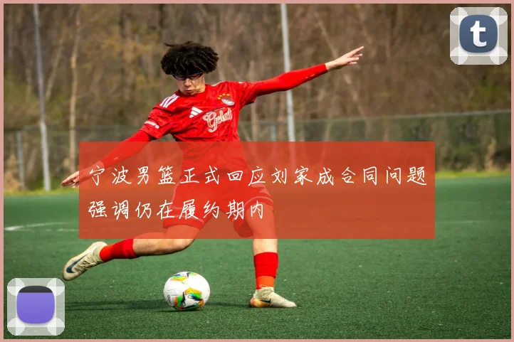 宁波男篮正式回应刘家成合同问题强调仍在履约期内